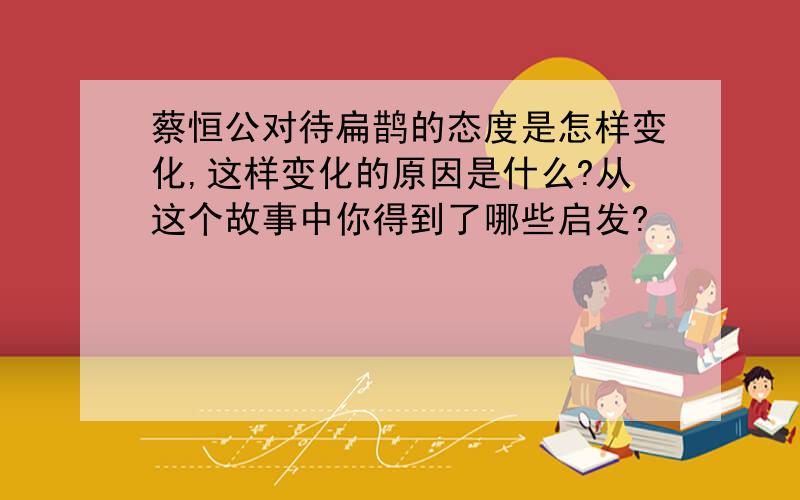 蔡恒公对待扁鹊的态度是怎样变化,这样变化的原因是什么?从这个故事中你得到了哪些启发?