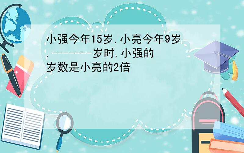 小强今年15岁,小亮今年9岁,-------岁时,小强的岁数是小亮的2倍