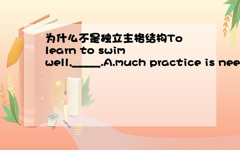 为什么不是独立主格结构To learn to swim well,_____.A.much practice is needed by one B.much practice is neededC.one needs much practice D.one is needed much practice答案解释说因为A和B的主语都不是人而非谓语to learn 的主