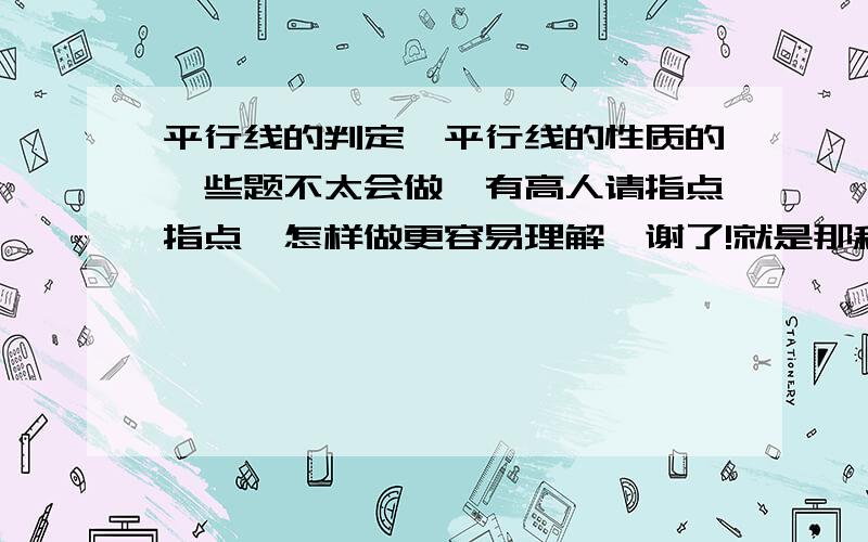 平行线的判定,平行线的性质的一些题不太会做,有高人请指点指点,怎样做更容易理解,谢了!就是那种给你一个图,让你证明什么××平行于××,求×××的度数,什么同位、内错角的题.帮帮我吧,我