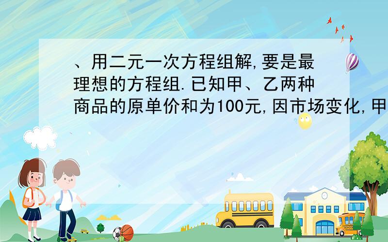 、用二元一次方程组解,要是最理想的方程组.已知甲、乙两种商品的原单价和为100元,因市场变化,甲商品降价10%,乙商品提价5%调价后,甲、乙两种商品的单价和比原单价和提高了2%,求甲、乙两