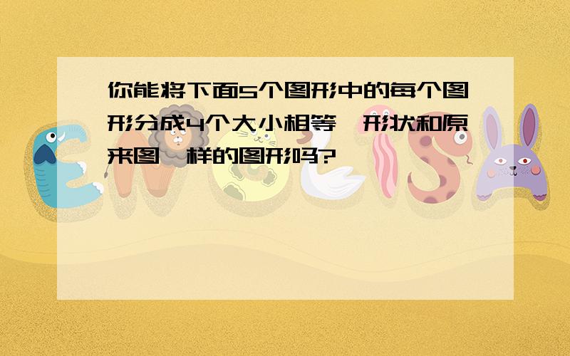 你能将下面5个图形中的每个图形分成4个大小相等、形状和原来图一样的图形吗?