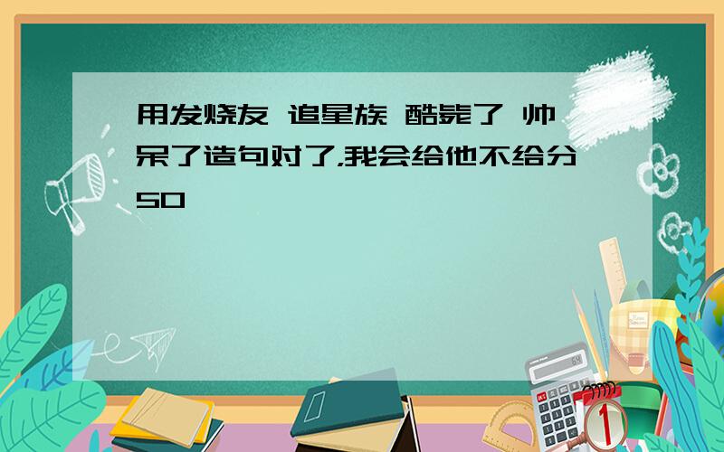 用发烧友 追星族 酷毙了 帅呆了造句对了，我会给他不给分50