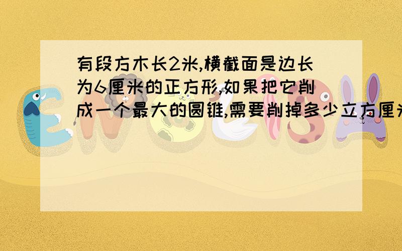 有段方木长2米,横截面是边长为6厘米的正方形,如果把它削成一个最大的圆锥,需要削掉多少立方厘米?