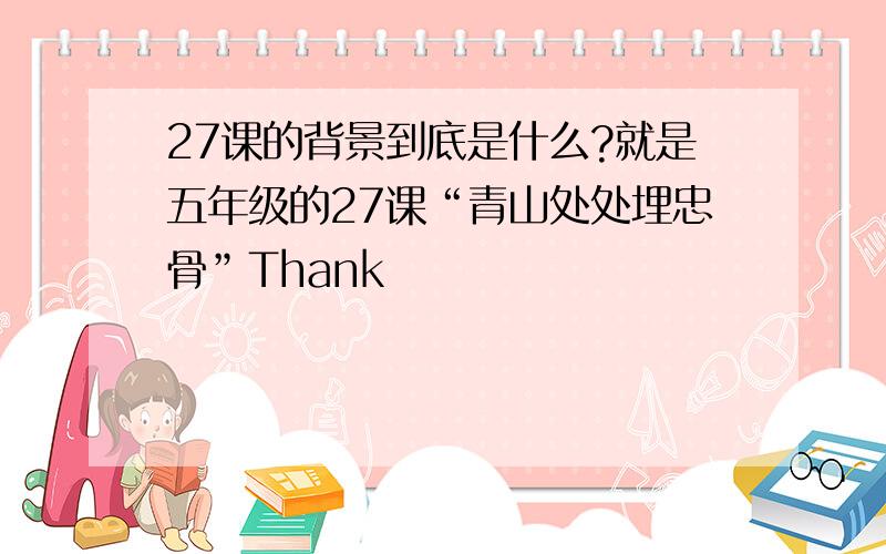 27课的背景到底是什么?就是五年级的27课“青山处处埋忠骨”Thank