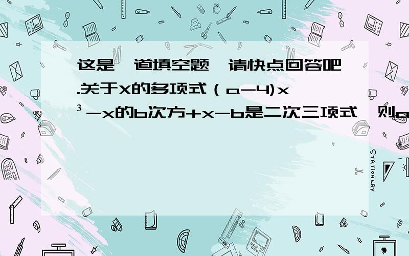 这是一道填空题,请快点回答吧.关于X的多项式（a-4)x³-x的b次方+x-b是二次三项式,则a=＿,b=＿.