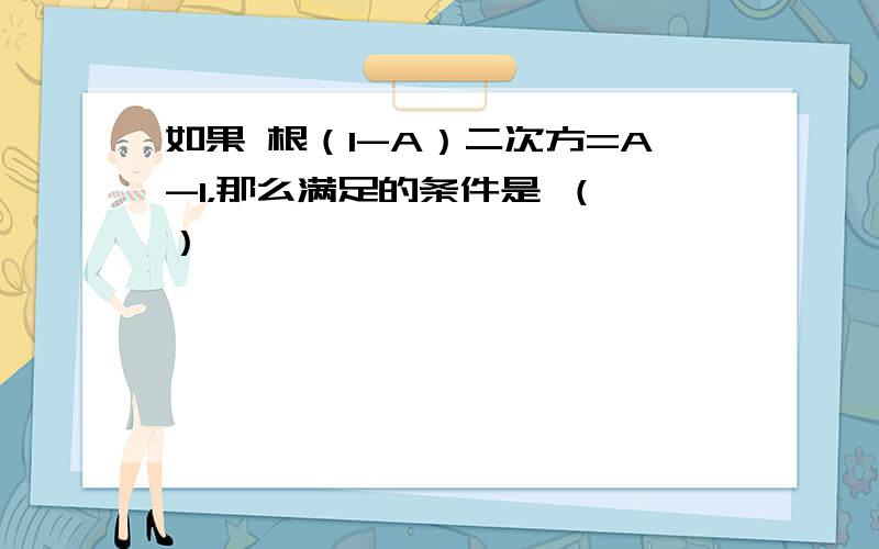 如果 根（1-A）二次方=A-1，那么满足的条件是 （ ）