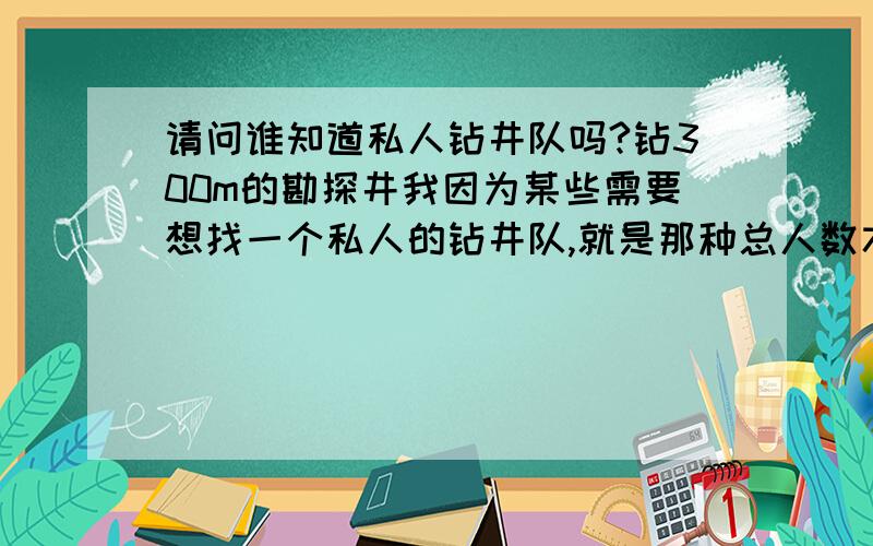 请问谁知道私人钻井队吗?钻300m的勘探井我因为某些需要想找一个私人的钻井队,就是那种总人数才十来个那种,需要钻一批探井,进行取芯,来做化学分析,不是要那种钻探公司什么的,是要私人