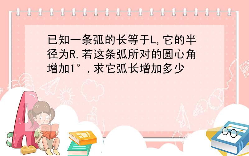 已知一条弧的长等于L,它的半径为R,若这条弧所对的圆心角增加1°,求它弧长增加多少