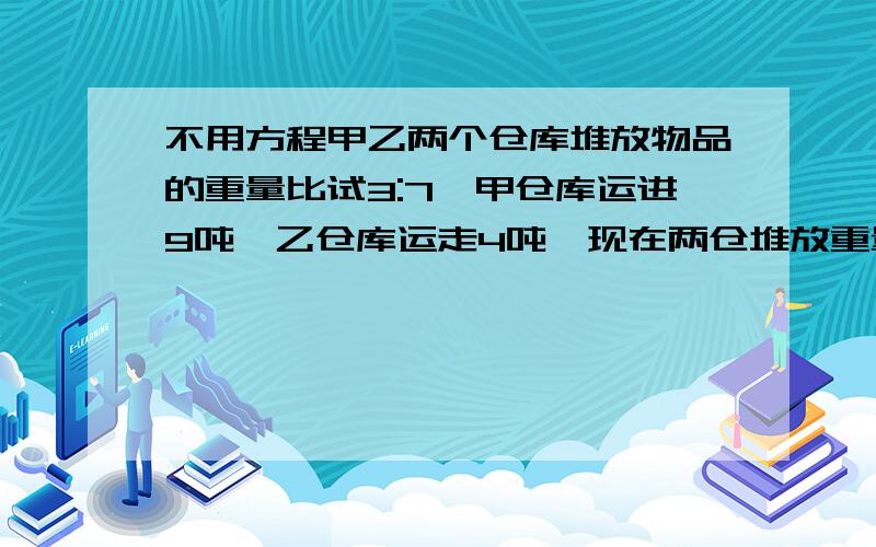 不用方程甲乙两个仓库堆放物品的重量比试3:7,甲仓库运进9吨,乙仓库运走4吨,现在两仓堆放重量是3:5,求甲乙仓