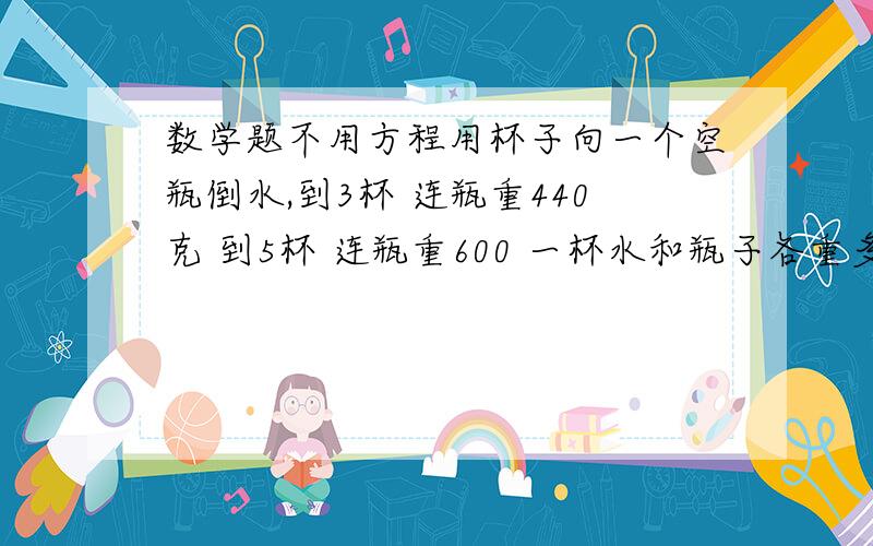 数学题不用方程用杯子向一个空瓶倒水,到3杯 连瓶重440克 到5杯 连瓶重600 一杯水和瓶子各重多少?不用方程