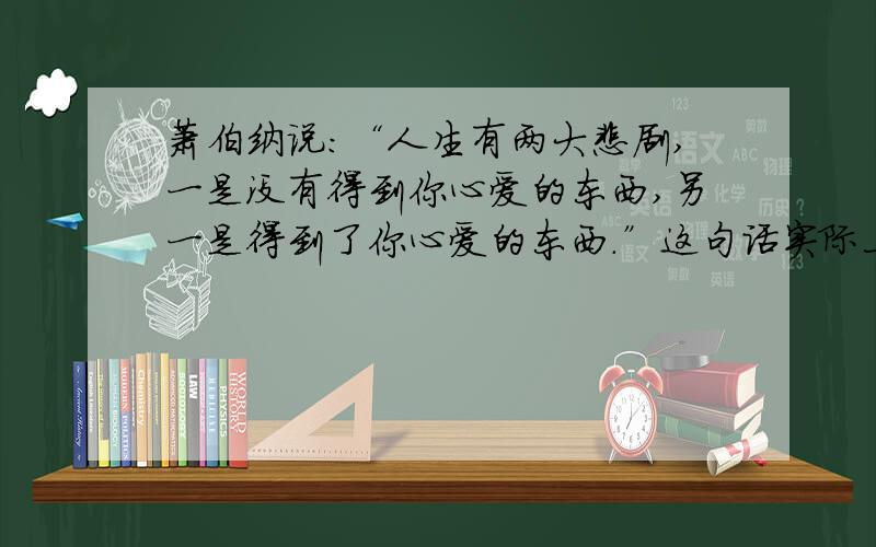 萧伯纳说：“人生有两大悲剧,一是没有得到你心爱的东西,另一是得到了你心爱的东西.”这句话实际上也可以反其意而说：人生有两大快乐,一是没有得到你心爱的东西,于是你可以去寻求和