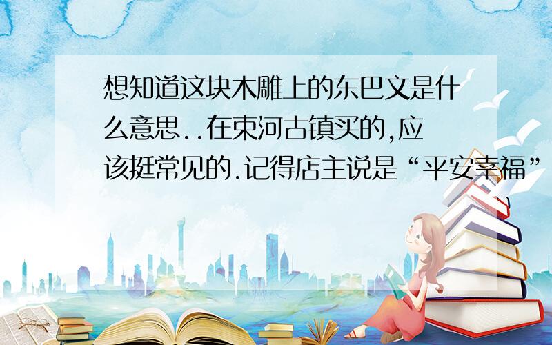 想知道这块木雕上的东巴文是什么意思..在束河古镇买的,应该挺常见的.记得店主说是“平安幸福”..但是没看出来..