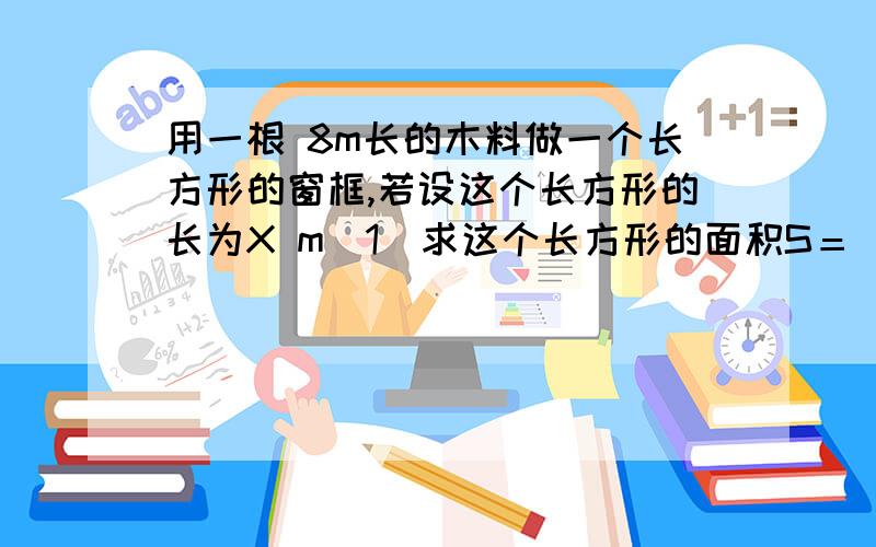 用一根 8m长的木料做一个长方形的窗框,若设这个长方形的长为X m（1）求这个长方形的面积S＝ 注：列一元二次方程18：00之前回答我,