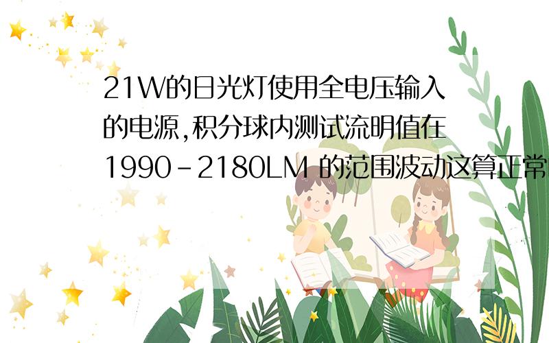 21W的日光灯使用全电压输入的电源,积分球内测试流明值在1990-2180LM 的范围波动这算正常吗