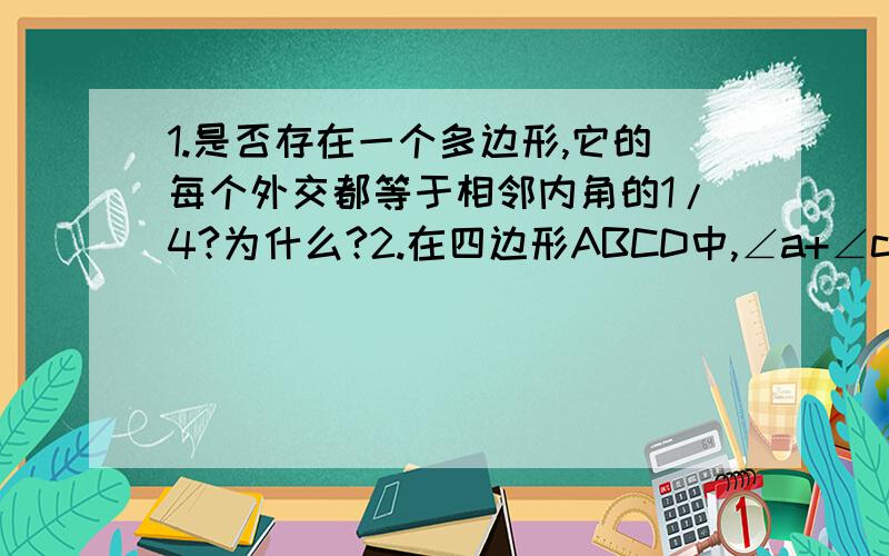 1.是否存在一个多边形,它的每个外交都等于相邻内角的1/4?为什么?2.在四边形ABCD中,∠a+∠c=180度,∠B：∠c:∠d=3:4:2:.求∠a,∠b∠c∠d的度数3.两个多边形,边数的的比为1：2,内角和度数之比为1：3,