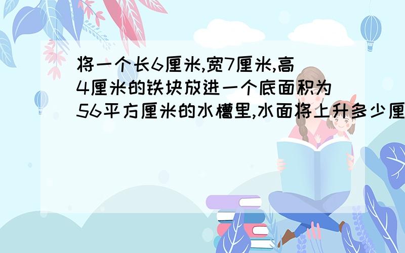 将一个长6厘米,宽7厘米,高4厘米的铁块放进一个底面积为56平方厘米的水槽里,水面将上升多少厘米?