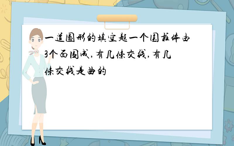 一道图形的填空题一个圆柱体由3个面围成,有几条交线,有几条交线是曲的