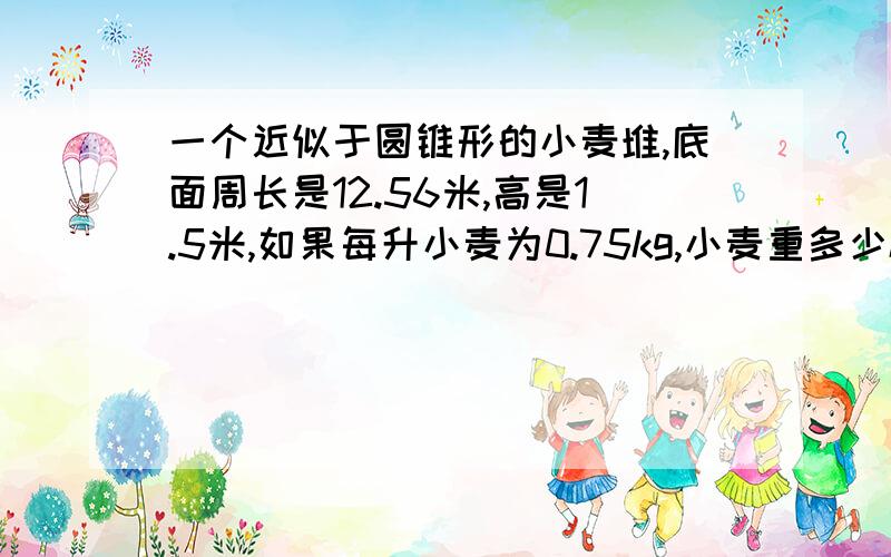 一个近似于圆锥形的小麦堆,底面周长是12.56米,高是1.5米,如果每升小麦为0.75kg,小麦重多少kg