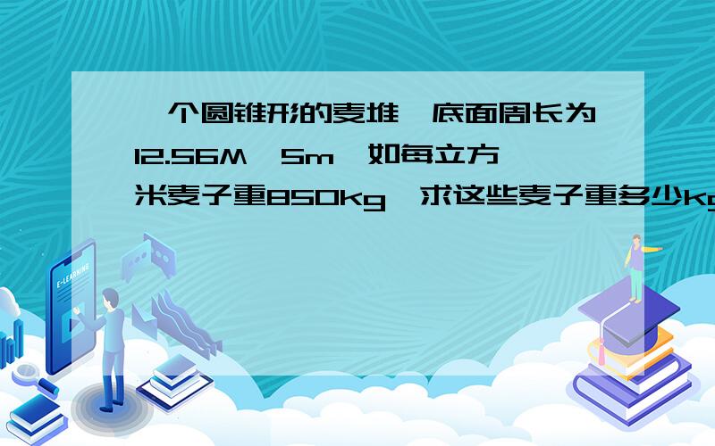 一个圆锥形的麦堆,底面周长为12.56M,5m,如每立方米麦子重850kg,求这些麦子重多少kg?假如把麦子扑在地上后宽2m,高5m,则可以铺多长.方法要说,说了的多给5分!