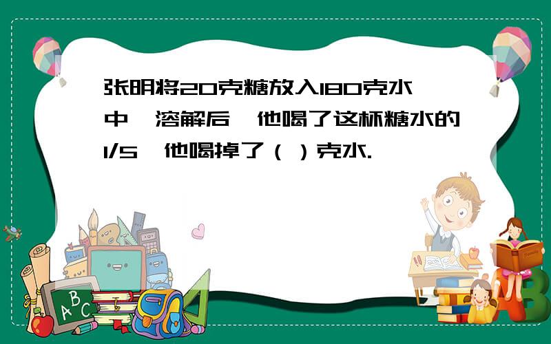 张明将20克糖放入180克水中,溶解后,他喝了这杯糖水的1/5,他喝掉了（）克水.