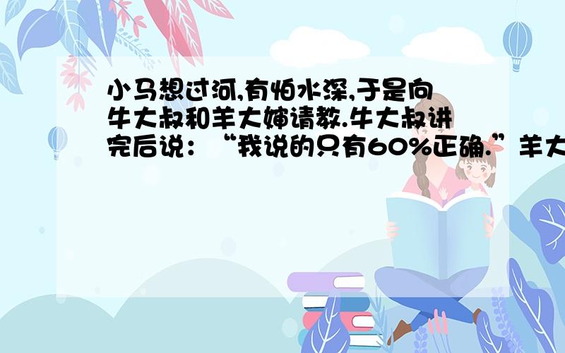 小马想过河,有怕水深,于是向牛大叔和羊大婶请教.牛大叔讲完后说：“我说的只有60%正确.”羊大婶讲完后说：“我说的只有20%正确.”小马听后参照羊大婶的话向相反方向去了.为什么呢?