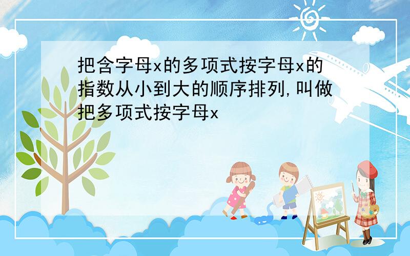 把含字母x的多项式按字母x的指数从小到大的顺序排列,叫做把多项式按字母x