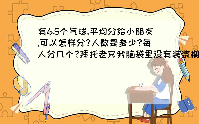 有65个气球,平均分给小朋友,可以怎样分?人数是多少?每人分几个?拜托老兄我脑袋里没有装浆糊，请你不要做出无聊的答复，