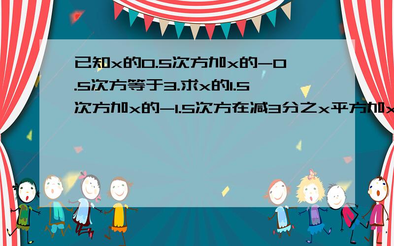 已知x的0.5次方加x的-0.5次方等于3.求x的1.5次方加x的-1.5次方在减3分之x平方加x的负二次方的值?帮下我嘛.谢了.