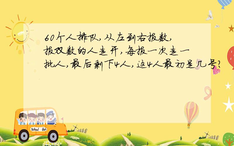 60个人排队,从左到右报数,报双数的人走开,每报一次走一批人,最后剩下4人,这4人最初是几号?