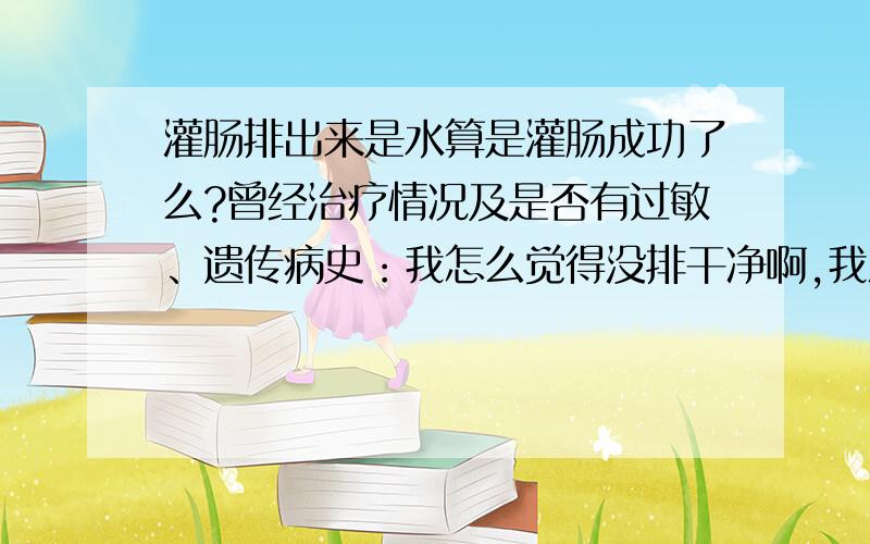 灌肠排出来是水算是灌肠成功了么?曾经治疗情况及是否有过敏、遗传病史：我怎么觉得没排干净啊,我灌肠前排过一次.灌肠还是感觉没干净.出来的都是水.我是咖啡灌肠.