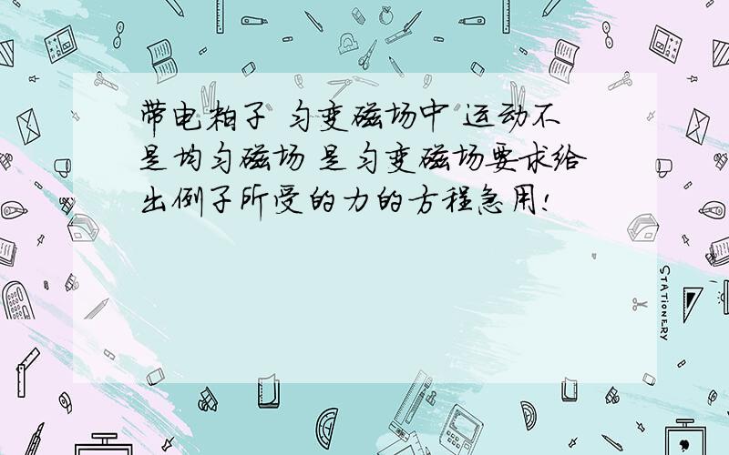 带电粒子 匀变磁场中 运动不是均匀磁场 是匀变磁场要求给出例子所受的力的方程急用!