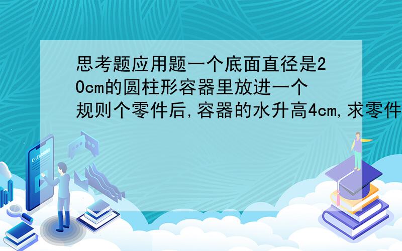 思考题应用题一个底面直径是20cm的圆柱形容器里放进一个规则个零件后,容器的水升高4cm,求零件的体积