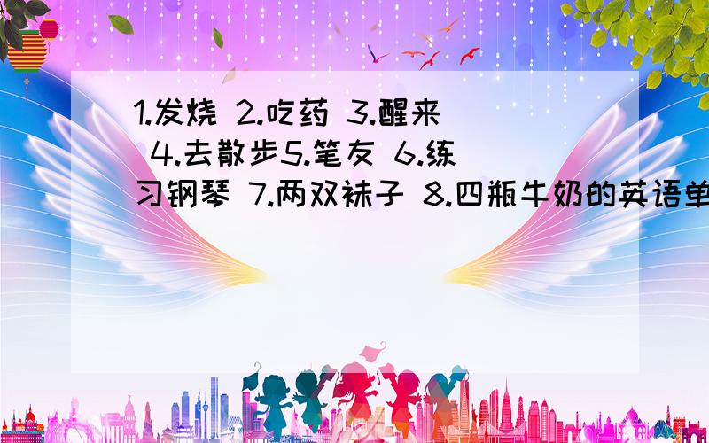 1.发烧 2.吃药 3.醒来 4.去散步5.笔友 6.练习钢琴 7.两双袜子 8.四瓶牛奶的英语单词快