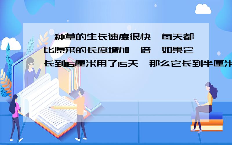 一种草的生长速度很快,每天都比原来的长度增加一倍,如果它长到16厘米用了15天,那么它长到半厘米时用了多少天