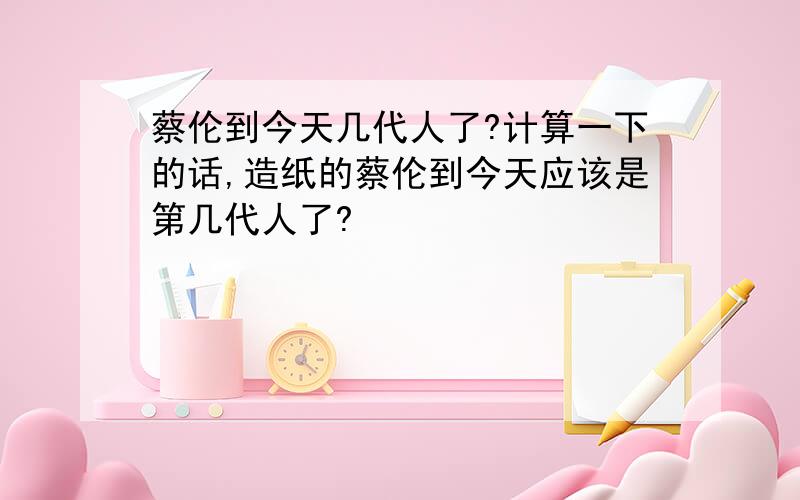 蔡伦到今天几代人了?计算一下的话,造纸的蔡伦到今天应该是第几代人了?