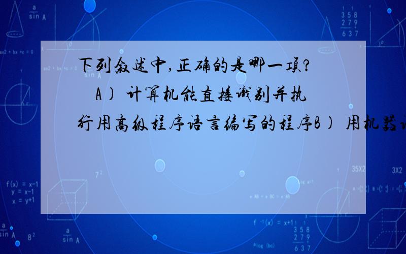 下列叙述中,正确的是哪一项?　A) 计算机能直接识别并执行用高级程序语言编写的程序B) 用机器语言编写的程序可读性最差 C) 机器语言就是汇编语言 D) 高级语言的编译系统是应用程序