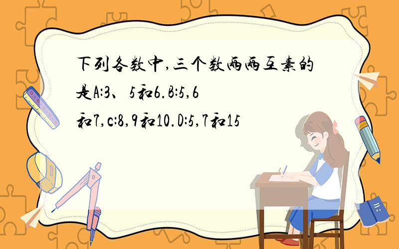 下列各数中,三个数两两互素的是A:3、5和6.B:5,6和7,c:8,9和10.D:5,7和15