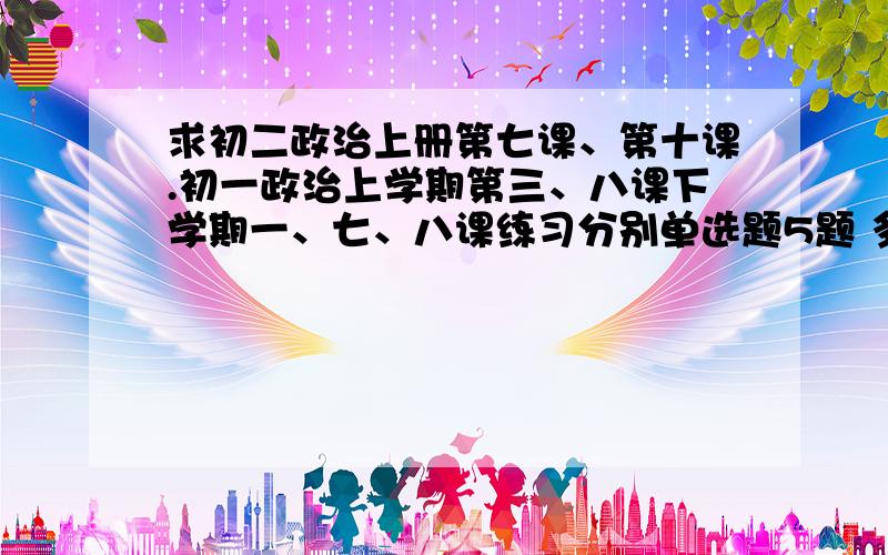 求初二政治上册第七课、第十课.初一政治上学期第三、八课下学期一、七、八课练习分别单选题5题 多选题3题 问答题1题