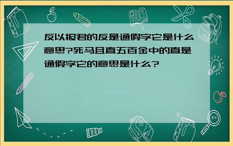 反以报君的反是通假字它是什么意思?死马且直五百金中的直是通假字它的意思是什么?