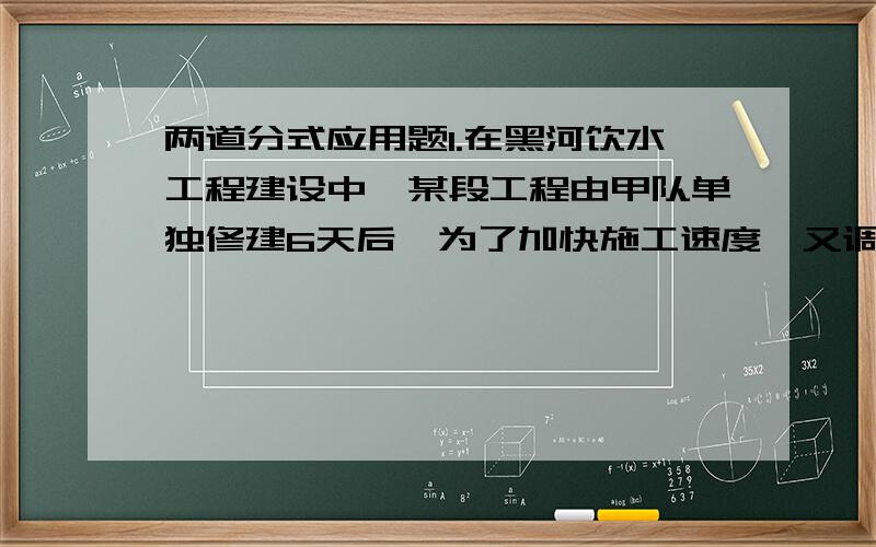 两道分式应用题1.在黑河饮水工程建设中,某段工程由甲队单独修建6天后,为了加快施工速度,又调来乙队,与甲队一起合作4天完成任务,如果甲堆单独完成这段工程需20天,求乙队单独完成该段工