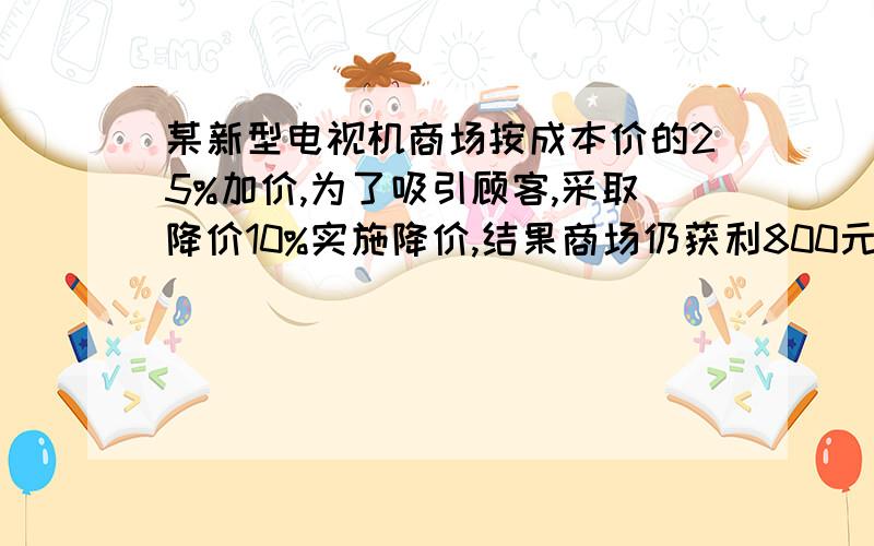 某新型电视机商场按成本价的25%加价,为了吸引顾客,采取降价10%实施降价,结果商场仍获利800元,这种品牌电视机成本价多少元?（光写结果的不给分,写详细过程的加5分,照抄的不采纳）