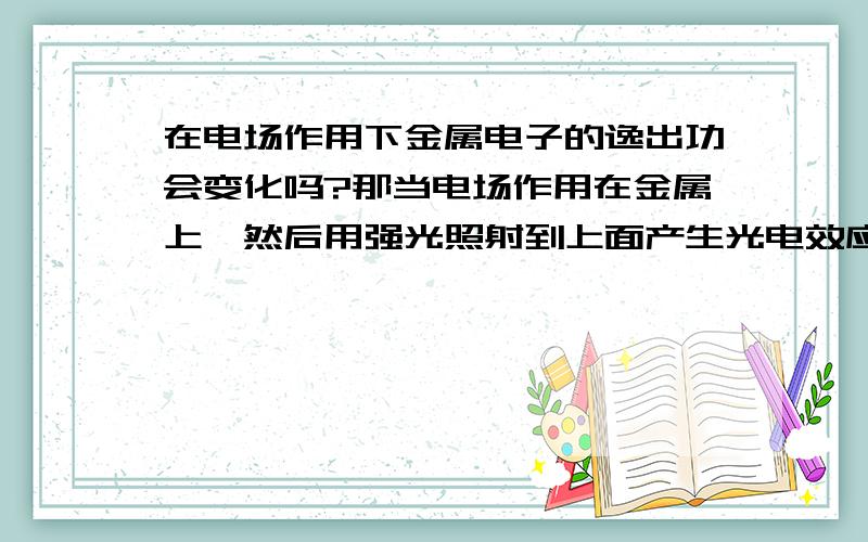 在电场作用下金属电子的逸出功会变化吗?那当电场作用在金属上,然后用强光照射到上面产生光电效应时,溢出电子的功会变化吗?