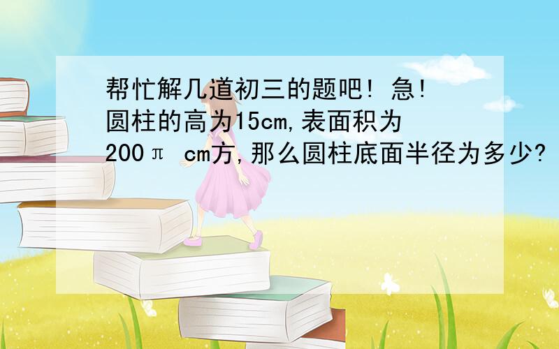 帮忙解几道初三的题吧! 急!圆柱的高为15cm,表面积为200π cm方,那么圆柱底面半径为多少?    （列二元一次方程在解）