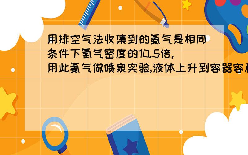 用排空气法收集到的氨气是相同条件下氢气密度的10.5倍,用此氨气做喷泉实验,液体上升到容器容积的——————,若外界条件为标准状况,所得氨水的物质的量的浓度为——.