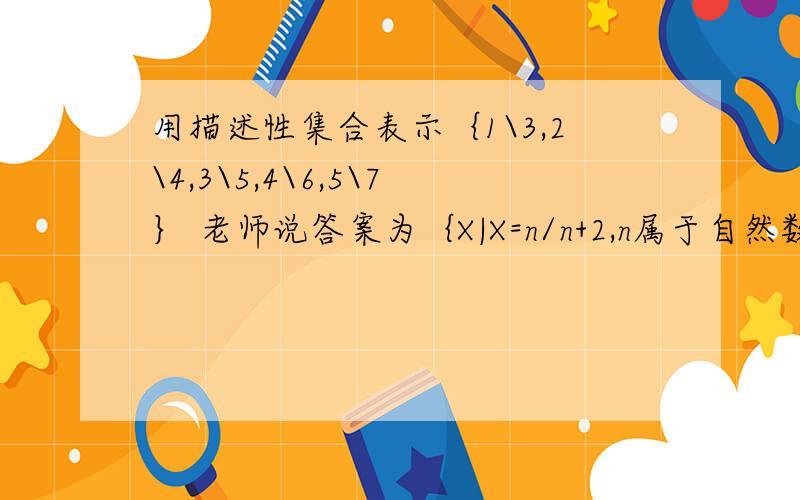 用描述性集合表示｛1\3,2\4,3\5,4\6,5\7｝ 老师说答案为｛X|X=n/n+2,n属于自然数,1