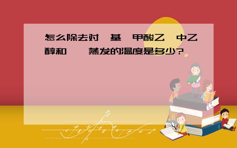 怎么除去对羟基苯甲酸乙酯中乙醇和苯,蒸发的温度是多少?