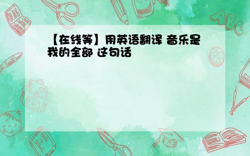 【在线等】用英语翻译 音乐是我的全部 这句话