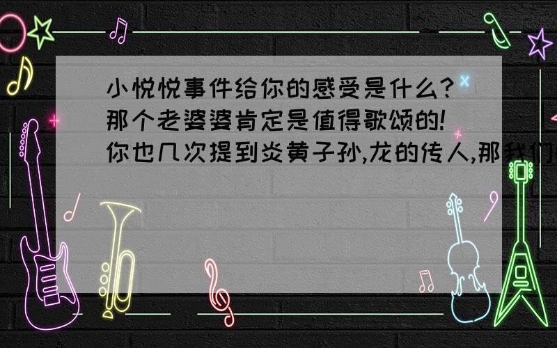 小悦悦事件给你的感受是什么?那个老婆婆肯定是值得歌颂的!你也几次提到炎黄子孙,龙的传人,那我们的民族性是什么?是看到家族里面有人犯错,就鄙视他,自己与他划清界限.那么我们的民族