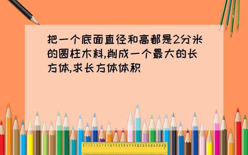 把一个底面直径和高都是2分米的圆柱木料,削成一个最大的长方体,求长方体体积